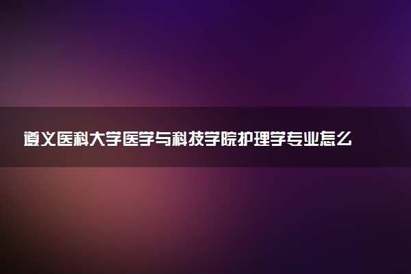 遵义医科大学医学与科技学院护理学专业怎么样 录取分数线多少