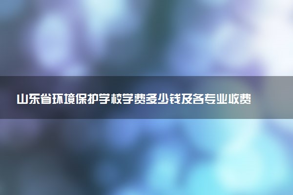 山东省环境保护学校学费多少钱及各专业收费标准