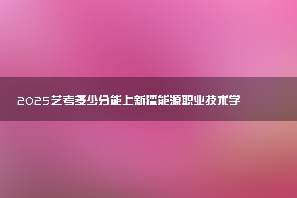 2025艺考多少分能上新疆能源职业技术学院 最低分数线是多少