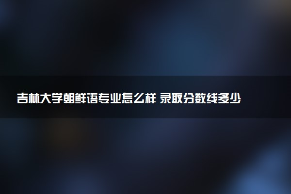 吉林大学朝鲜语专业怎么样 录取分数线多少
