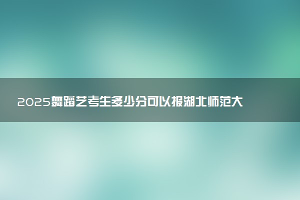 2025舞蹈艺考生多少分可以报湖北师范大学文理学院