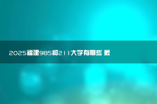 2025福建985和211大学有哪些 最新排名和分数线