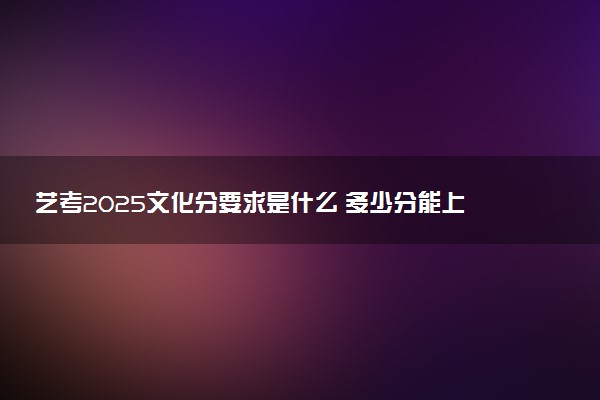 艺考2025文化分要求是什么 多少分能上本科
