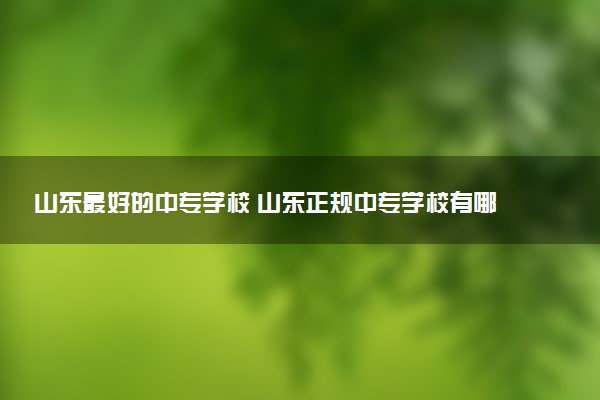山东最好的中专学校 山东正规中专学校有哪些