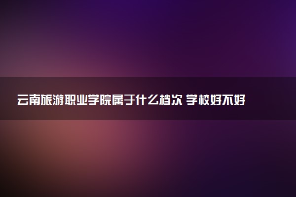 云南旅游职业学院属于什么档次 学校好不好