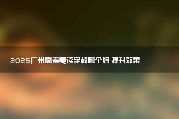 2025广州高考复读学校哪个好 提升效果高的学校推荐
