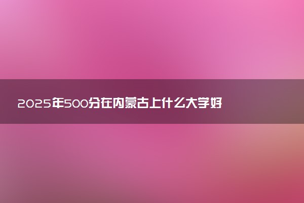 2025年500分在内蒙古上什么大学好 近三年录取分数线是多少
