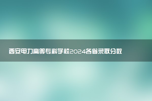 西安电力高等专科学校2024各省录取分数线及最低位次是多少