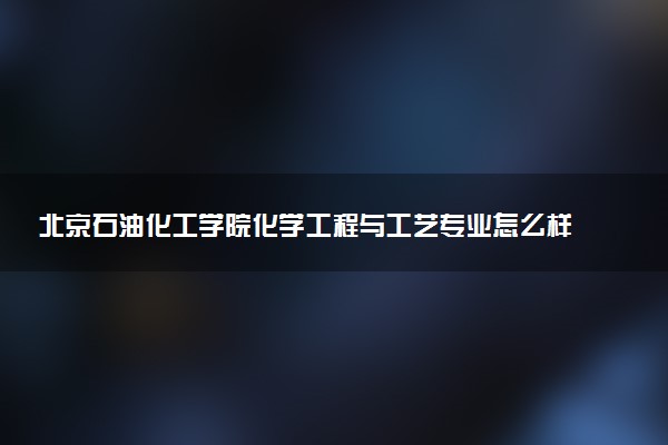 北京石油化工学院化学工程与工艺专业怎么样 录取分数线多少