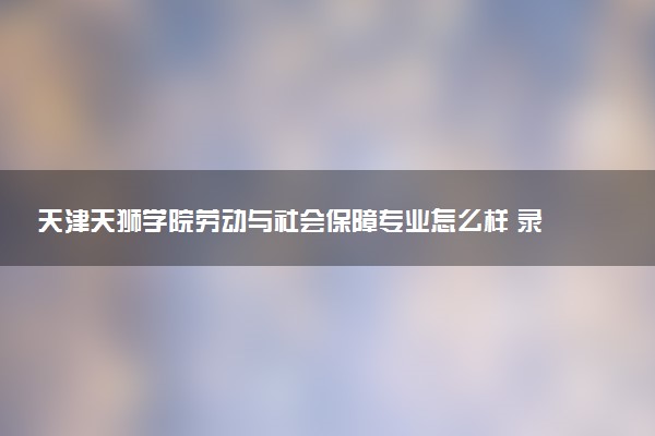 天津天狮学院劳动与社会保障专业怎么样 录取分数线多少