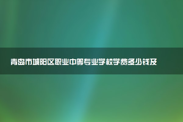 青岛市城阳区职业中等专业学校学费多少钱及各专业收费标准