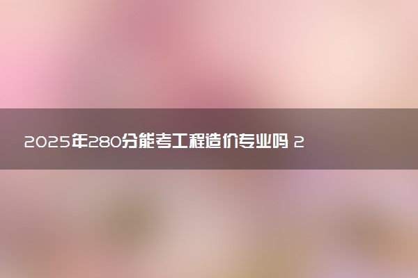 2025年280分能考工程造价专业吗 280分工程造价专业大学推荐