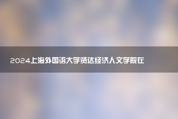 2024上海外国语大学贤达经济人文学院在四川录取分数线 各专业分数及位次