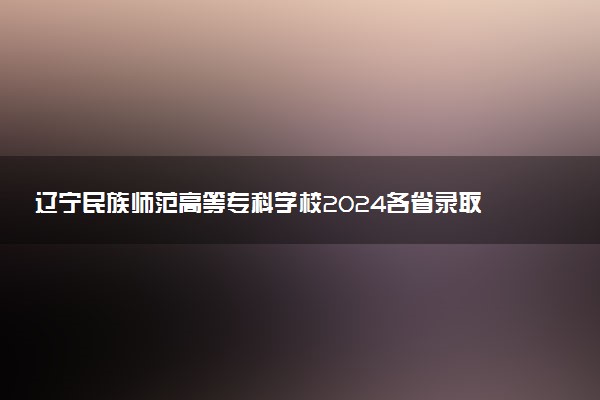 辽宁民族师范高等专科学校2024各省录取分数线及最低位次是多少