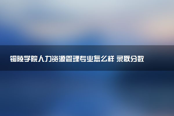 铜陵学院人力资源管理专业怎么样 录取分数线多少