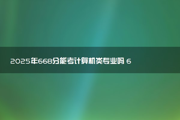 2025年668分能考计算机类专业吗 668分计算机类专业大学推荐