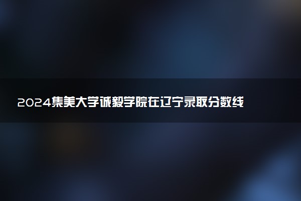 2024集美大学诚毅学院在辽宁录取分数线 各专业分数及位次