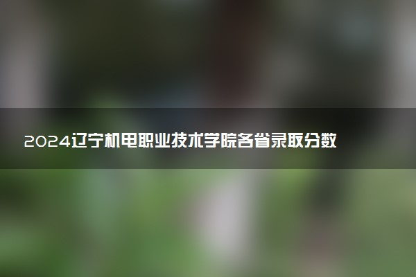 2024辽宁机电职业技术学院各省录取分数线是多少 最低分及位次