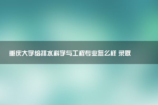 重庆大学给排水科学与工程专业怎么样 录取分数线多少