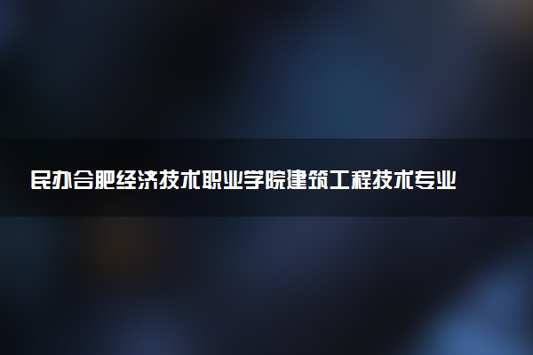 民办合肥经济技术职业学院建筑工程技术专业怎么样 录取分数线多少