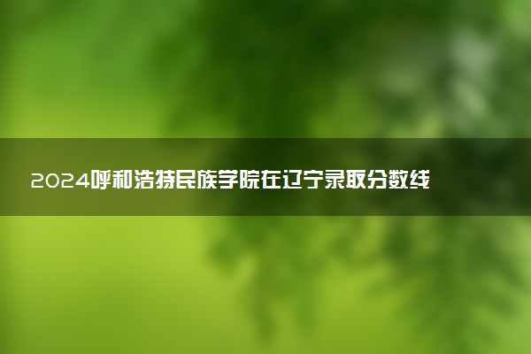2024呼和浩特民族学院在辽宁录取分数线 各专业分数及位次