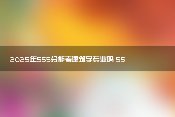 2025年555分能考建筑学专业吗 555分建筑学专业大学推荐