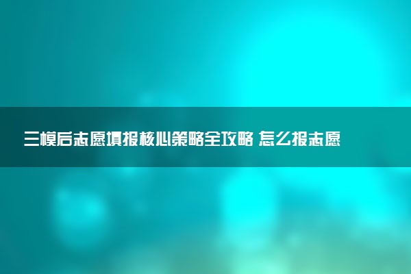 三模后志愿填报核心策略全攻略 怎么报志愿
