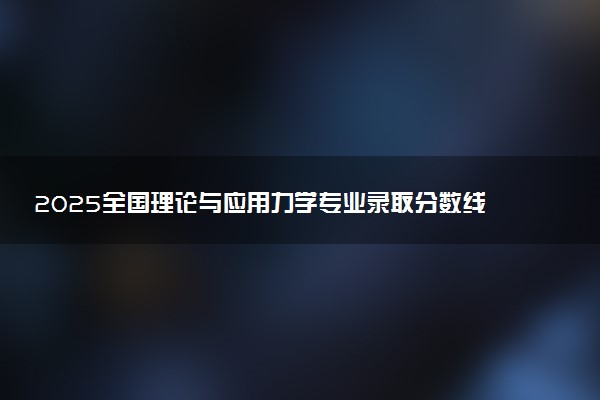 2025全国理论与应用力学专业录取分数线 附最好的大学排名