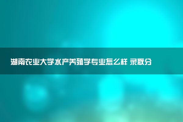 湖南农业大学水产养殖学专业怎么样 录取分数线多少