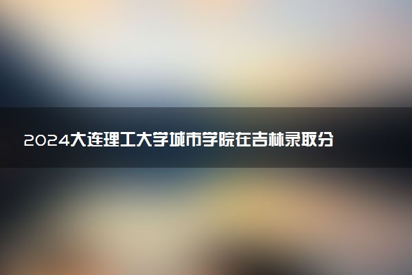 2024大连理工大学城市学院在吉林录取分数线 各专业分数及位次