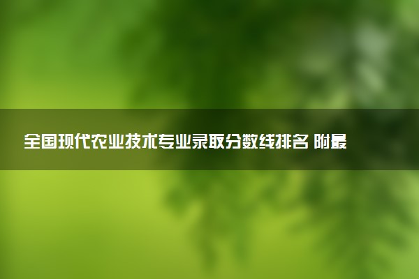 全国现代农业技术专业录取分数线排名 附最低分的大学(2025年参考)