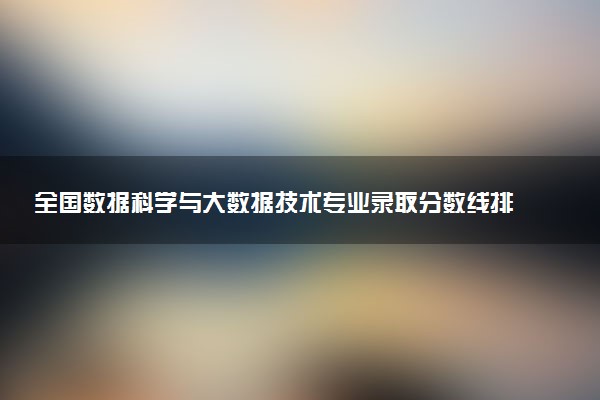 全国数据科学与大数据技术专业录取分数线排名 附最低分的大学(2025年参考)