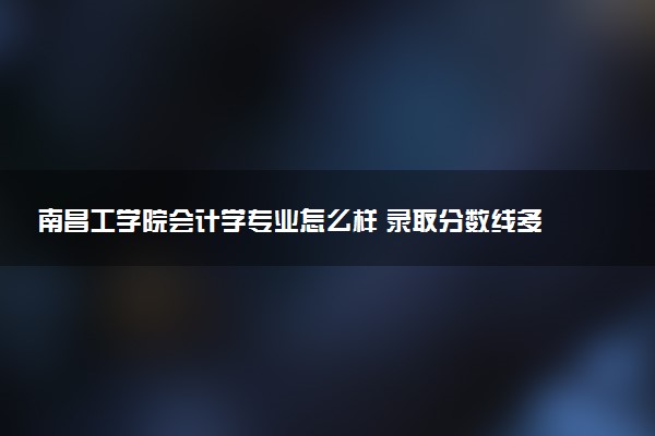 南昌工学院会计学专业怎么样 录取分数线多少