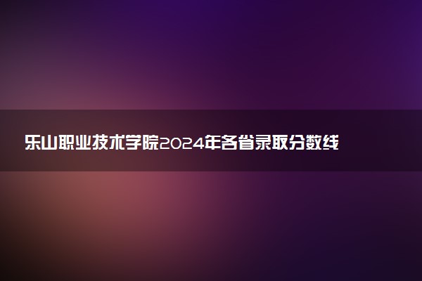 乐山职业技术学院2024年各省录取分数线 多少分能考上