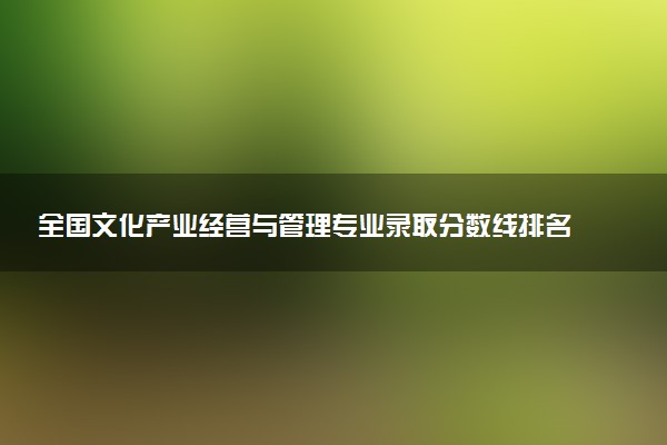 全国文化产业经营与管理专业录取分数线排名 附最低分的大学(2025年参考)