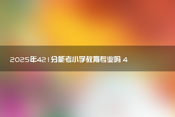 2025年421分能考小学教育专业吗 421分小学教育专业大学推荐