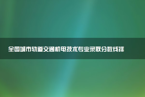 全国城市轨道交通机电技术专业录取分数线排名 附最低分的大学(2025年参考)
