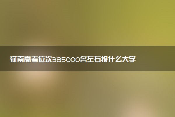 河南高考位次385000名左右报什么大学好（2025年参考）