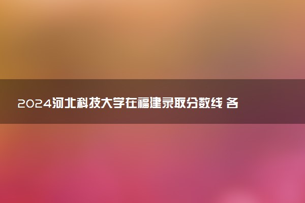 2024河北科技大学在福建录取分数线 各专业分数及位次