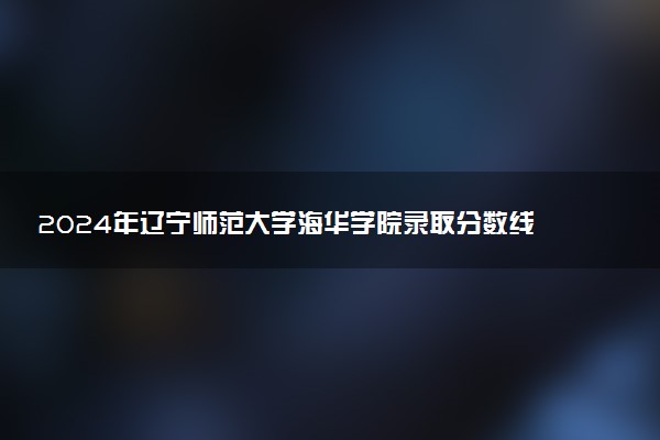2024年辽宁师范大学海华学院录取分数线是多少 各省最低分数线及位次
