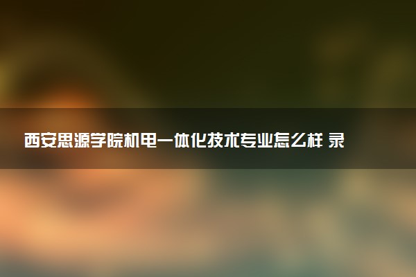 西安思源学院机电一体化技术专业怎么样 录取分数线多少