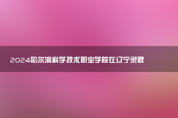 2024哈尔滨科学技术职业学院在辽宁录取分数线 各专业分数及位次