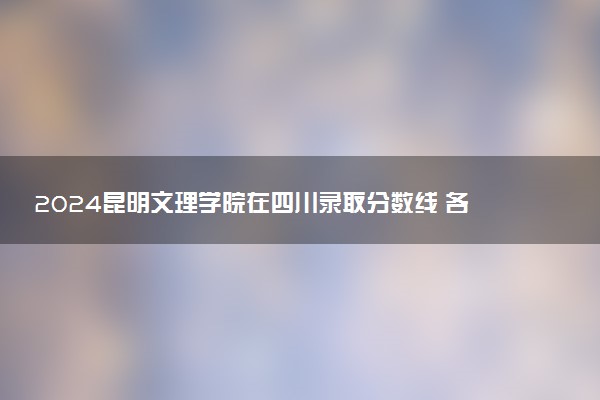 2024昆明文理学院在四川录取分数线 各专业分数及位次