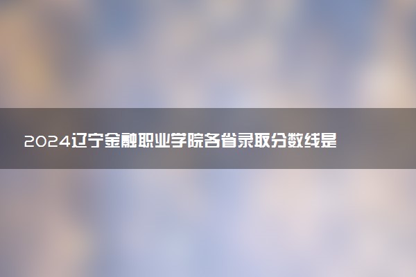 2024辽宁金融职业学院各省录取分数线是多少 最低分及位次