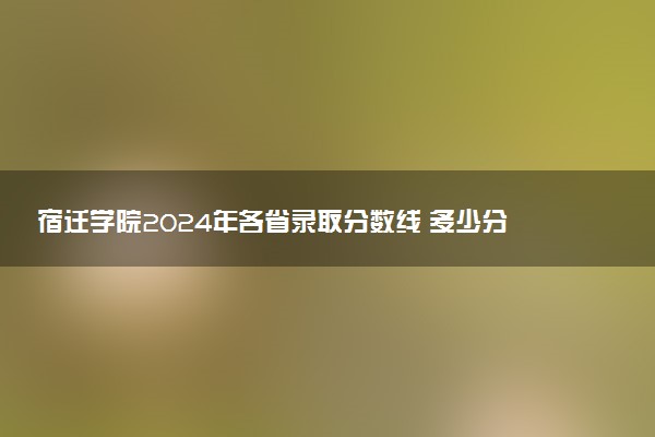 宿迁学院2024年各省录取分数线 多少分能考上