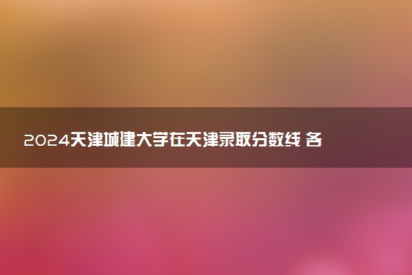 2024天津城建大学在天津录取分数线 各专业分数及位次