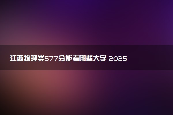 江西物理类577分能考哪些大学 2025考生稳上的大学名单