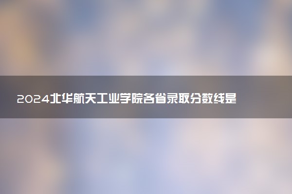 2024北华航天工业学院各省录取分数线是多少 最低分及位次