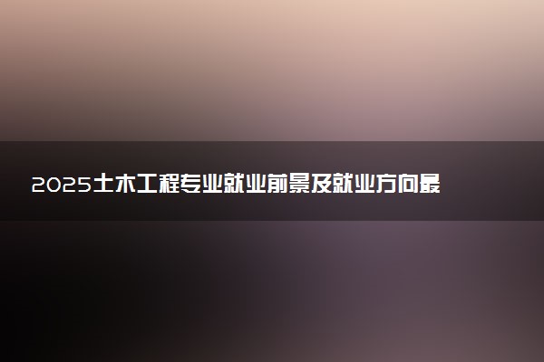 2025土木工程专业就业前景及就业方向最新 好找工作吗