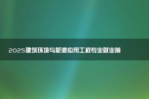 2025建筑环境与能源应用工程专业就业前景及就业方向最新 好找工作吗